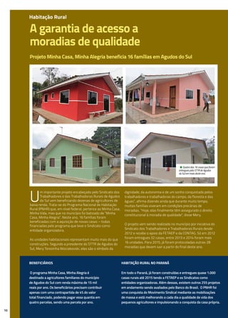 A garantia de acesso a
moradias de qualidade
Projeto Minha Casa, Minha Alegria beneficia 16 famílias em Agudos do Sul
U
m importante projeto encabeçado pelo Sindicato dos
Trabalhadores e das Trabalhadoras Rurais de Agudos
do Sul vem beneficiando dezenas de agricultores de
baixa renda. Trata-se do Programa Nacional de Habitação
Rural (PNHR) que, em nível federal, pertence ao Minha Casa,
Minha Vida, mas que no município foi batizado de “Minha
Casa, Minha Alegria”. Neste ano, 16 famílias foram
beneficiadas com a aquisição de novas casas – todas
financiadas pelo programa que teve o Sindicato como
entidade organizadora.
As unidades habitacionais representam muito mais do que
construções. Segundo a presidente do STTR de Agudos do
Sul, Mery Terezinha Woiciekovski, elas são o símbolo da
dignidade, da autonomia e de um sonho conquistado pelos
trabalhadores e trabalhadoras do campo, da floresta e das
águas”, afirma dizendo ainda que durante muito tempo,
muitas famílias viveram em condições precárias de
moradias. “Hoje, elas finalmente têm assegurado o direito
constitucional à moradia de qualidade”, disse Mery.
O projeto vem sendo realizado no município por iniciativa do
Sindicato dos Trabalhadores e Trabalhadoras Rurais desde
2012 e recebe o apoio da FETAEP e da CONTAG. Só em 2012
foram entregues 32 casas, entre 2013 e 2014 foram mais
16 unidades. Para 2015, já foram protocoladas outras 28
moradias que devem sair a partir do final deste ano.
10
Beneficiários
O programa Minha Casa, Minha Alegria é
destinado a agricultores familiares do município
de Agudos do Sul com renda máxima de 15 mil
reais por ano. Os beneficiários precisam contribuir
apenas com uma contrapartida de 4% do valor
total financiado, podendo pagar essa quantia em
quatro parcelas, sendo uma parcela por ano.
Habitação Rural no Paraná
Em todo o Paraná, já foram construídas e entregues quase 1.000
casas rurais até 2015 tendo a FETAEP e os Sindicatos como
entidades organizadoras. Além dessas, existem outros 255 projetos
em andamento sendo avaliados pelo Banco do Brasil. O PNHR foi
uma conquista do Movimento Sindical mediante as mobilizações
de massa e está melhorando a cada dia a qualidade de vida dos
pequenos agricultores e impulsionando a conquista da casa própria.
• Quatro das 16 casas que foram
entregues pelo STTR de Agudos
do Sul em maio deste ano.
Habitação Rural
 