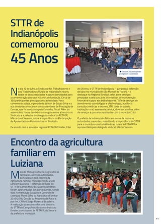 STTR de
Indianópolis
comemorou
45 Anos
Encontro da agricultura
familiar em
Luiziana
• Cerca de 350 participantes
prestigiaram a solenidade.
N
o dia 12 de julho, o Sindicato dos Trabalhadores e
das Trabalhadoras Rurais de Indianópolis reuniu
todos os seus associados e alguns convidados para
a comemoração dos seus 45 anos de fundação. Cerca de
350 participantes prestigiaram a solenidade. Para
comemorar a data, o presidente Wilson de Souza Silva e a
sua diretoria convocaram uma assembleia de Prestação de
Contas, que foi conduzida pelo Conselho Fiscal. Além da
assembleia, houve também um resgate sobre a história do
Sindicato e a palestra do delegado sindical da FETAEP,
Márcio José Serenini, sobre a Importância da Participação
de Aposentados e Pensionistas no Sindicato.
De acordo com o assessor regional FETAEP/Emater, Eder
de Oliveira, o STTR de Indianópolis – que possui extensão
de base no município de São Manoel do Paraná - é
destaque na Regional Sindical pelos bons serviços
prestados e pela busca de alternativas de manutenção
financeira e apoio aos trabalhadores. “Oferta serviços de
atendimento odontológico e oftalmologia, auxílios a
consultas médicas e exames, ITR, corte de cabelo,
habitação rural, assessoria jurídica, diversos auxílios, além
de serviços e parcerias realizadas com o município”, diz.
O prefeito de Indianópolis falou em nome de todas as
autoridades presentes, ressaltando a importância do STTR
para o município e os trabalhadores rurais. A FETAEP foi
representada pelo delegado sindical, Márcio Serinini.
M
ais de 150 agricultores e agricultoras
familiares, além de autoridades,
participaram do Encontro da
Agricultura Familiar realizado no dia 24 de
julho em Luiziana – extensão de base do
STTR de Campo Mourão. Quatro palestras
foram apresentadas aos participantes, sendo
elas: Alimentação Saudável x Controle de
Doenças; Plano Safra da Agricultura Familiar
2015/2016; Gestão da Propriedade Rural e,
por fim, CAR e Código Florestal Brasileiro.
A realização do encontro foi uma parceria
do STTR de Campo Mourão com o Instituto
Emater, com o apoio da FETAEP, do Senar e
da prefeitura municipal.
11
 