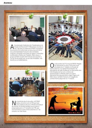 Aconteceu
Aconteceu
A
Coordenação Federativa de Trabalhadores do
Estado do Paraná (CFT-PR) esteve reunida no
dia 7 de julho na sede da FETAEP. A proposta
do encontro foi uniformizar os discursos em torno
da sustentabilidade financeira das entidades
sindicais, tomando como base as ações e investidas
do Ministério Público do Trabalho. Além disso, o
grupo também propôs alternativas para ajustar a
Lei da Terceirização que, ao ver das entidades, não
beneficia os trabalhadores.
N
a manhã do dia 24 de julho, a FETAEP
sediou encontro com a CTB que teve
como objetivo discutir a Plenária Estadual
da Central. A reunião também serviu para a
preparação para o 2º Conselho da CTB, que
ocorrerá entre os dias 29 de setembro à 1 de
outubro, em São Paulo.
O
s educandos da 5ª turma da ENFOC Região
Sul retomaram no dia 27 de junho suas
atividades do 2º módulo no Estado de
Santa Catarina, na capital Florianópolis. Os
educadores da rede receberam os educandos dos
três Estados do Sul com a mística de
apresentação e reflexão sobre os quatro
elementos da natureza (terra, água, fogo e ar).
Além disso, também fizeram um resgate do
conhecimento adquirido no 1º módulo.
12
 