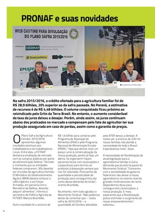 4
PRONAF e suas novidades
Na safra 2015/2016, o crédito ofertado para a agricultura familiar foi de
R$ 28,9 bilhões, 20% superior ao da safra passada. No Paraná, a estimativa
de recursos é de R$ 4,48 bilhões. O volume conquistado ficou próximo ao
reivindicado pelo Grito da Terra Brasil. No entanto, o aumento considerável
da taxa de juros deixou a desejar. Porém, ainda assim, os juros continuam
abaixo dos praticados no mercado e compensam pelo fato do agricultor ter sua
produção assegurada em caso de perdas, assim como a garantia de preços.
O
Plano Safra da Agricultura
Familiar 2015/2016
apresentou algumas
novidades positivas aos
trabalhadores e às trabalhadoras
rurais. Entre elas, a FETAEP
destaca a ampliação de mercado
com as compras públicas por parte
da administração federal. “De todo
o montante que as entidades
federais comprarem, 30% deverão
ser oriundos da agricultura familiar.
O Ministério do Desenvolvimento
Agrário (MDA) deverá comprar o
café orgânico, e as Forças
Armadas, em parceria com o
Ministério da Defesa, deverão
adquirir alimentos”, informa o
secretário de Política Agrícola da
FETAEP, Marcos Brambilla.
Outra novidade foi o anúncio de
R$ 1,6 bilhão para compras pelo
Programa de Aquisição de
Alimentos (PAA) e pelo Programa
Nacional de Alimentação Escolar
(PNAE). “Vejo que demos mais um
passo rumo à comercialização da
nossa produção, porém já faço um
alerta. Se organizem! Façam
parcerias locais com associações e
cooperativas para termos os
produtos à disposição sempre que
nos for solicitado. Precisamos de
quantidade e periodicidade de
produção para conseguirmos dar
conta dessa demanda da União”,
orienta Brambilla.
No entanto, nem tudo agradou o
Movimento Sindical. “Não podemos
deixar de comentar que – nesta
safra de 2015/2016 – a
quantidade de famílias atendidas
pela ATER deixou a desejar. A
nosso ver, o anúncio de 230 mil
novas famílias não atende a
necessidade de todo o Brasil.
Esperávamos mais”, disse.
A necessidade de flexibilização da
atual legislação para a
agroindústria familiar é outra
demanda que já está na pauta do
Movimento Sindical. “Contamos
com a sensibilidade do governo
federal em não deixar a nossa
agroindústria no mesmo nível de
grandes multinacionais do ramo.
Dependemos disso para
conseguirmos comercializar a
nossa produção. E mais,
esperamos que a flexibilização
possa estimular o surgimento de
novos empreendimentos”,
salientou.
• Lançamento do Plano Safra.
 