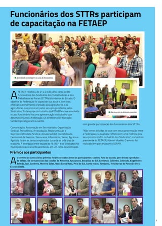 7
• Aprendizado e reciclagem no curso de funcionários.
• Abertura com os diretores presentes.
A
o término do curso vários prêmios foram sorteados entre os participantes: tablets, fone de ouvido, pen-drives e produtos
de beleza. Os sortudos são das cidades de Antonina, Apucarana, Bocaiúva do Sul, Contenda, Colombo, Colorado, Engenheiro
Beltrão, Ivaí, Londrina, Moreira Sales, Nova Santa Rosa, Piraí do Sul, Santo Inácio, Tomazina, Três Barras do Paraná e Vera
Cruz do Oeste.
Funcionários dos STTRs participam
de capacitação na FETAEP
A
FETAEP recebeu, de 21 a 23 de julho, cerca de 80
funcionários dos Sindicatos dos Trabalhadores e das
Trabalhadoras Rurais (STTRs) do interior do Estado. O
objetivo da Federação foi capacitar sua base e, com isso,
efetivar o atendimento prestado aos agricultores e às
agricultoras que procuram pelos serviços prestados pelos
Sindicatos. Toda equipe de trabalho da FETAEP esteve envolvida
e cada funcionário fez uma apresentação do trabalho que
desenvolve junto à Federação. Os diretores da Federação
também prestigiaram o evento.
Comunicação, Automação em Secretariado, Organização
Sindical, Previdência, Arrecadação, Representação e
Representatividade Sindical, Assalariado(a), Contabilidade,
Cerimonial de Eventos, Tesouraria, Informática, Senar, Agrária e
Agrícola foram os temas explorados durante os três dias de
trabalho. A interação entre equipe da FETAEP e os Sindicatos foi
muito positiva e o evento aconteceu em um clima descontraído,
com grande participação dos funcionários dos STTRs.
“Não temos dúvidas de que com essa aproximação entre
a Federação e a sua base refletirá em uma melhora dos
serviços oferecidos no balcão dos Sindicatos”, comenta o
presidente da FETAEP, Ademir Mueller. O evento foi
realizado em parceria com o SENAR.
Prêmios aos participantes
 