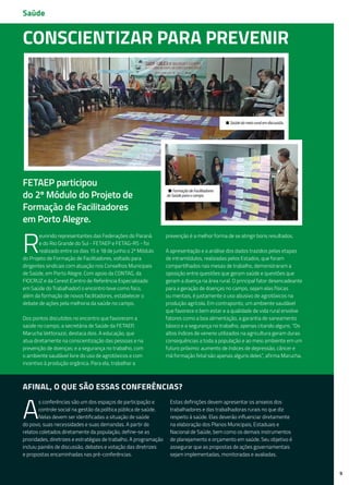 9
• Saúde do meio rural em discussão.
• Formação de Facilitadores
de Saúde para o campo.
Conscientizar para prevenir
R
eunindo representantes das Federações do Paraná
e do Rio Grande do Sul - FETAEP e FETAG-RS - foi
realizado entre os dias 15 e 18 de junho o 2º Módulo
do Projeto de Formação de Facilitadores, voltado para
dirigentes sindicais com atuação nos Conselhos Municipais
de Saúde, em Porto Alegre. Com apoio da CONTAG, da
FIOCRUZ e da Cerest (Centro de Referência Especializado
em Saúde do Trabalhador) o encontro teve como foco,
além da formação de novos facilitadores, estabelecer o
debate de ações pela melhoria da saúde no campo.
Dos pontos discutidos no encontro que favorecem a
saúde no campo, a secretária de Saúde da FETAEP,
Marucha Vettorazzi, destaca dois. A educação, que
atua diretamente na conscientização das pessoas e na
prevenção de doenças; e a segurança no trabalho, com
o ambiente saudável livre do uso de agrotóxicos e com
incentivo à produção orgânica. Para ela, trabalhar a
prevenção é a melhor forma de se atingir bons resultados.
A apresentação e a análise dos dados trazidos pelas etapas
de intramódulos, realizadas pelos Estados, que foram
compartilhados nas mesas de trabalho, demonstraram a
oposição entre questões que geram saúde e questões que
geram a doença na área rural. O principal fator desencadeante
para a geração de doenças no campo, sejam elas físicas
ou mentais, é justamente o uso abusivo de agrotóxicos na
produção agrícola. Em contraponto, um ambiente saudável
que favorece o bem estar e a qualidade de vida rural envolve
fatores como a boa alimentação, a garantia de saneamento
básico e a segurança no trabalho, apenas citando alguns. “Os
altos índices de veneno utilizados na agricultura geram duras
consequências a toda a população e ao meio ambiente em um
futuro próximo: aumento de índices de depressão, câncer e
má formação fetal são apenas alguns deles”, afirma Marucha.
FETAEP participou
do 2º Módulo do Projeto de
Formação de Facilitadores
em Porto Alegre.
Saúde
Afinal, o que são essas conferências?
A
s conferências são um dos espaços de participação e
controle social na gestão da política pública de saúde.
Nelas devem ser identificadas a situação de saúde
do povo, suas necessidades e suas demandas. A partir de
relatos coletados diretamente da população, define-se as
prioridades, diretrizes e estratégias de trabalho. A programação
incluiu painéis de discussão, debates e votação das diretrizes
e propostas encaminhadas nas pré-conferências.
Estas definições devem apresentar os anseios dos
trabalhadores e das trabalhadoras rurais no que diz
respeito à saúde. Elas deverão influenciar diretamente
na elaboração dos Planos Municipais, Estaduais e
Nacional de Saúde, bem como os demais instrumentos
de planejamento e orçamento em saúde. Seu objetivo é
assegurar que as propostas de ações governamentais
sejam implementadas, monitoradas e avaliadas.
 