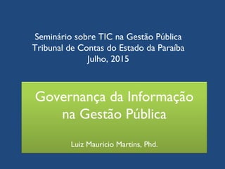 Governança da Informação
na Gestão Pública
Luiz Mauricio Martins, Phd.
Seminário sobre TIC na Gestão Pública
Tribunal de Contas do Estado da Paraíba
Julho, 2015
 
