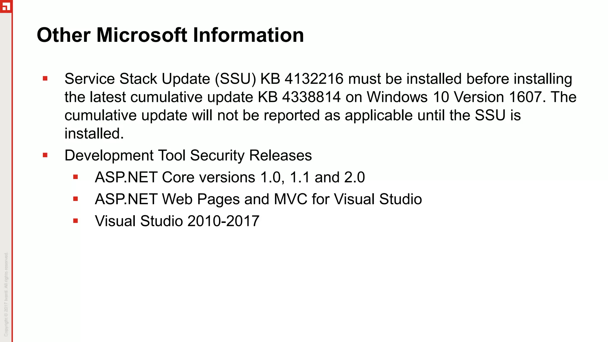 Other Microsoft Information
 Service Stack Update (SSU) KB 4132216 must be installed before installing
the latest cumulative update KB 4338814 on Windows 10 Version 1607. The
cumulative update will not be reported as applicable until the SSU is
installed.
 Development Tool Security Releases
 ASP.NET Core versions 1.0, 1.1 and 2.0
 ASP.NET Web Pages and MVC for Visual Studio
 Visual Studio 2010-2017
 