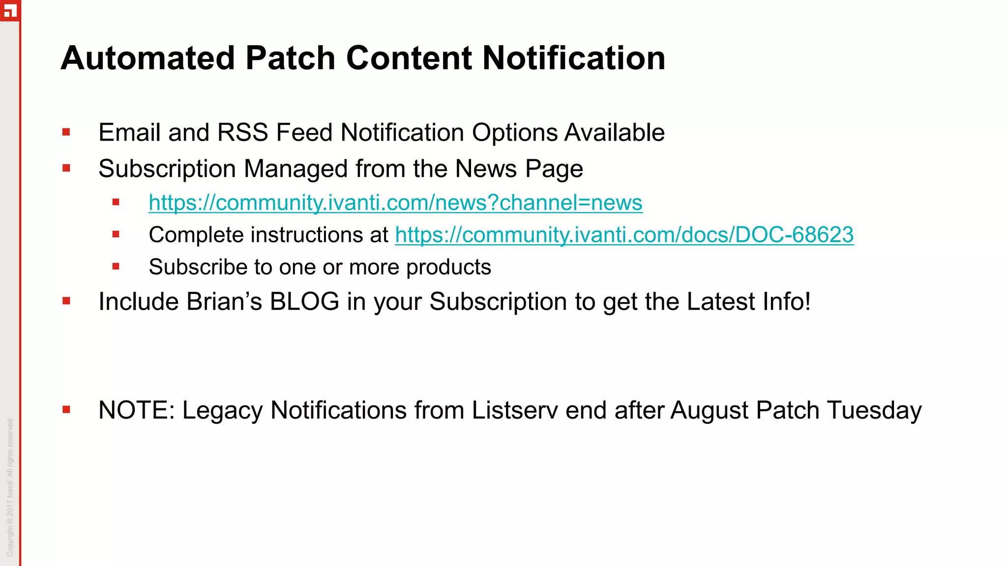 Automated Patch Content Notification
 Email and RSS Feed Notification Options Available
 Subscription Managed from the News Page
 https://community.ivanti.com/news?channel=news
 Complete instructions at https://community.ivanti.com/docs/DOC-68623
 Subscribe to one or more products
 Include Brian’s BLOG in your Subscription to get the Latest Info!
 NOTE: Legacy Notifications from Listserv end after August Patch Tuesday
 