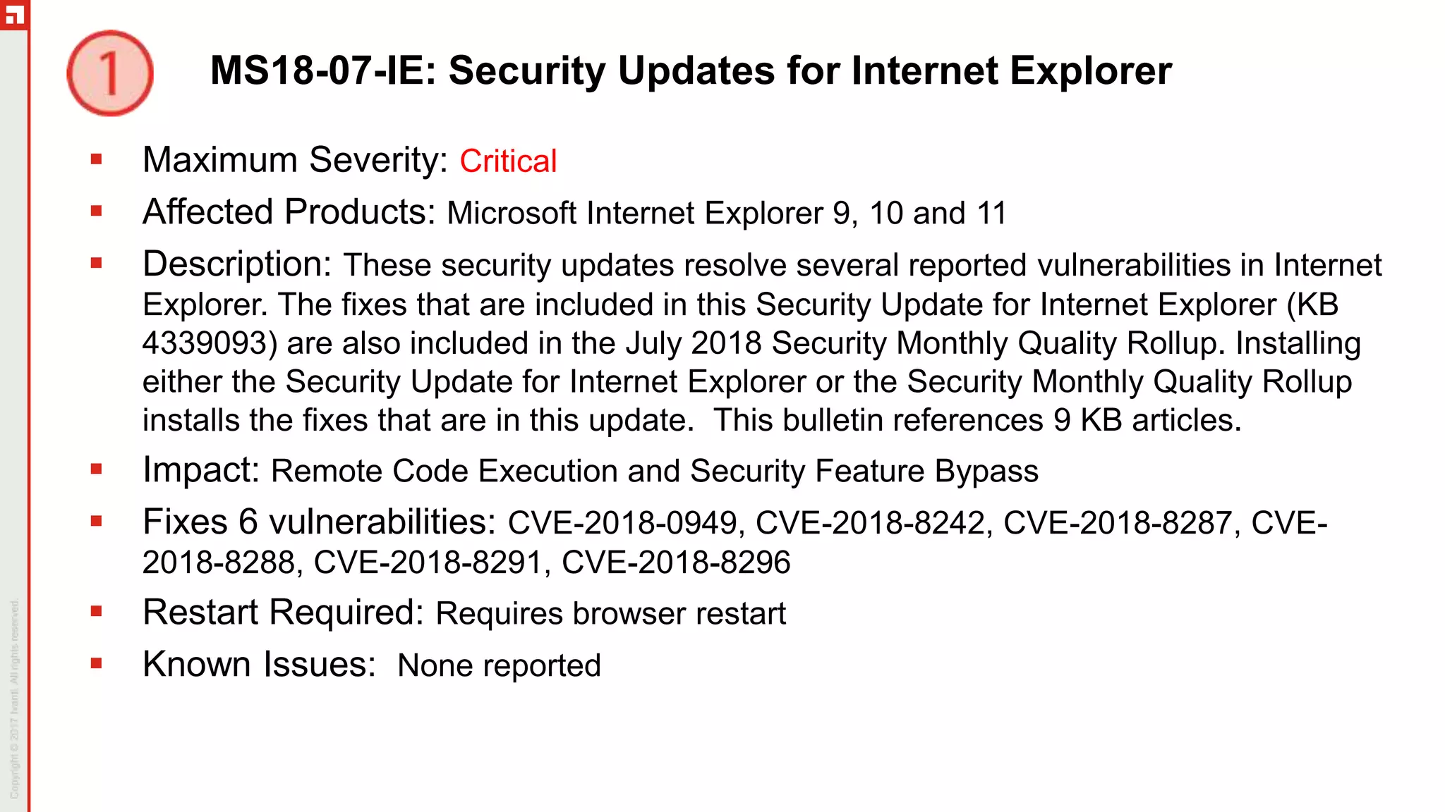MS18-07-IE: Security Updates for Internet Explorer
 Maximum Severity: Critical
 Affected Products: Microsoft Internet Explorer 9, 10 and 11
 Description: These security updates resolve several reported vulnerabilities in Internet
Explorer. The fixes that are included in this Security Update for Internet Explorer (KB
4339093) are also included in the July 2018 Security Monthly Quality Rollup. Installing
either the Security Update for Internet Explorer or the Security Monthly Quality Rollup
installs the fixes that are in this update. This bulletin references 9 KB articles.
 Impact: Remote Code Execution and Security Feature Bypass
 Fixes 6 vulnerabilities: CVE-2018-0949, CVE-2018-8242, CVE-2018-8287, CVE-
2018-8288, CVE-2018-8291, CVE-2018-8296
 Restart Required: Requires browser restart
 Known Issues: None reported
 