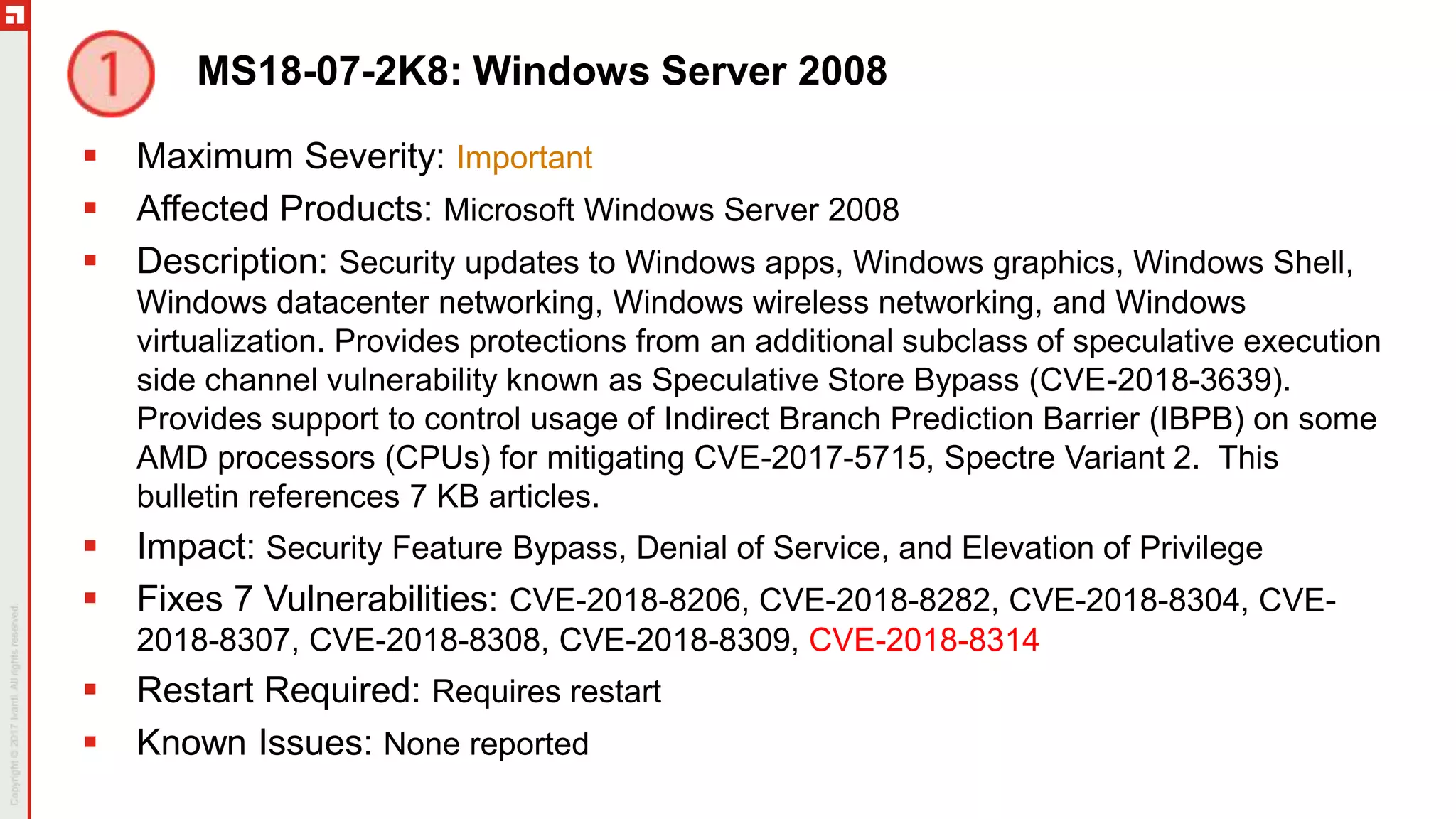 MS18-07-2K8: Windows Server 2008
 Maximum Severity: Important
 Affected Products: Microsoft Windows Server 2008
 Description: Security updates to Windows apps, Windows graphics, Windows Shell,
Windows datacenter networking, Windows wireless networking, and Windows
virtualization. Provides protections from an additional subclass of speculative execution
side channel vulnerability known as Speculative Store Bypass (CVE-2018-3639).
Provides support to control usage of Indirect Branch Prediction Barrier (IBPB) on some
AMD processors (CPUs) for mitigating CVE-2017-5715, Spectre Variant 2. This
bulletin references 7 KB articles.
 Impact: Security Feature Bypass, Denial of Service, and Elevation of Privilege
 Fixes 7 Vulnerabilities: CVE-2018-8206, CVE-2018-8282, CVE-2018-8304, CVE-
2018-8307, CVE-2018-8308, CVE-2018-8309, CVE-2018-8314
 Restart Required: Requires restart
 Known Issues: None reported
 