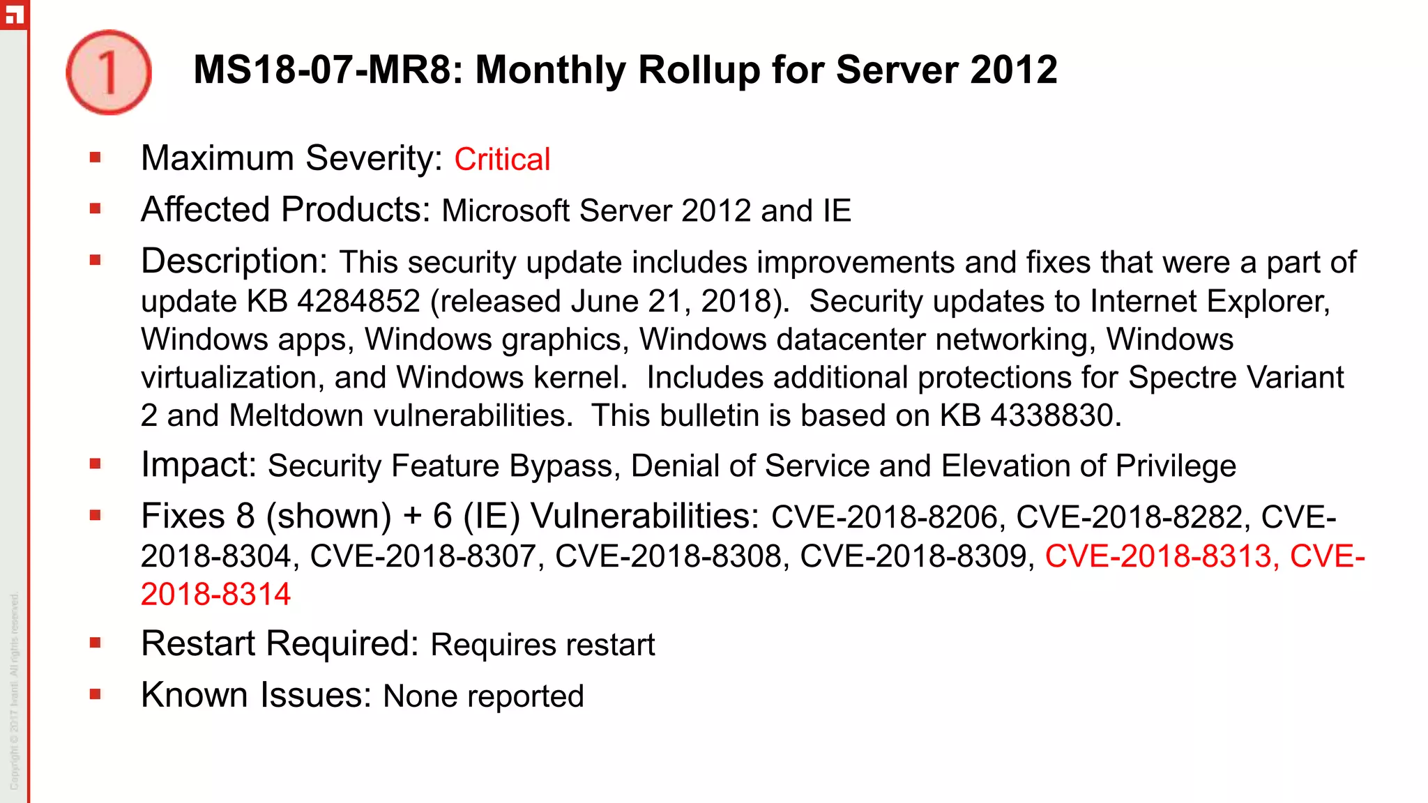 MS18-07-MR8: Monthly Rollup for Server 2012
 Maximum Severity: Critical
 Affected Products: Microsoft Server 2012 and IE
 Description: This security update includes improvements and fixes that were a part of
update KB 4284852 (released June 21, 2018). Security updates to Internet Explorer,
Windows apps, Windows graphics, Windows datacenter networking, Windows
virtualization, and Windows kernel. Includes additional protections for Spectre Variant
2 and Meltdown vulnerabilities. This bulletin is based on KB 4338830.
 Impact: Security Feature Bypass, Denial of Service and Elevation of Privilege
 Fixes 8 (shown) + 6 (IE) Vulnerabilities: CVE-2018-8206, CVE-2018-8282, CVE-
2018-8304, CVE-2018-8307, CVE-2018-8308, CVE-2018-8309, CVE-2018-8313, CVE-
2018-8314
 Restart Required: Requires restart
 Known Issues: None reported
 