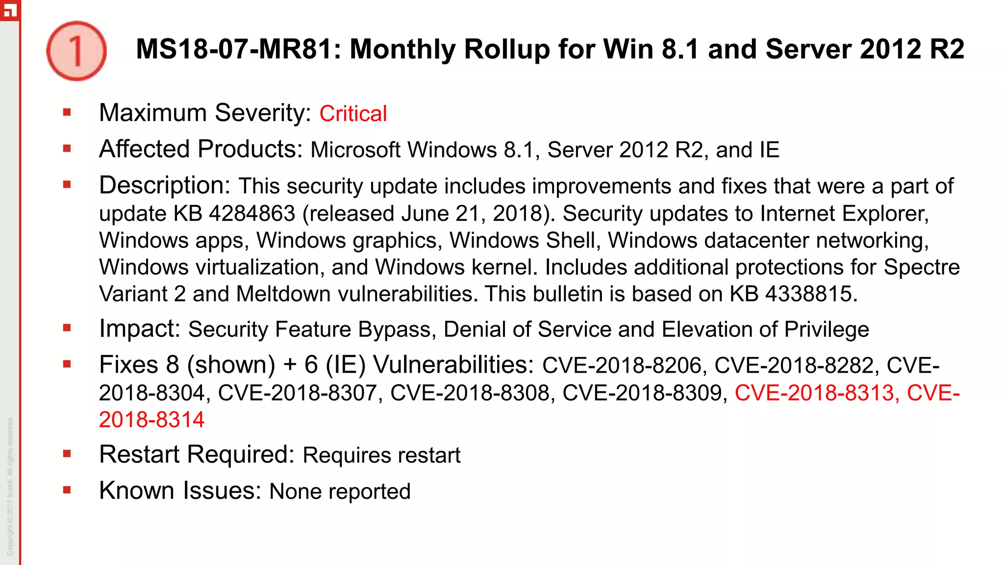 MS18-07-MR81: Monthly Rollup for Win 8.1 and Server 2012 R2
 Maximum Severity: Critical
 Affected Products: Microsoft Windows 8.1, Server 2012 R2, and IE
 Description: This security update includes improvements and fixes that were a part of
update KB 4284863 (released June 21, 2018). Security updates to Internet Explorer,
Windows apps, Windows graphics, Windows Shell, Windows datacenter networking,
Windows virtualization, and Windows kernel. Includes additional protections for Spectre
Variant 2 and Meltdown vulnerabilities. This bulletin is based on KB 4338815.
 Impact: Security Feature Bypass, Denial of Service and Elevation of Privilege
 Fixes 8 (shown) + 6 (IE) Vulnerabilities: CVE-2018-8206, CVE-2018-8282, CVE-
2018-8304, CVE-2018-8307, CVE-2018-8308, CVE-2018-8309, CVE-2018-8313, CVE-
2018-8314
 Restart Required: Requires restart
 Known Issues: None reported
 