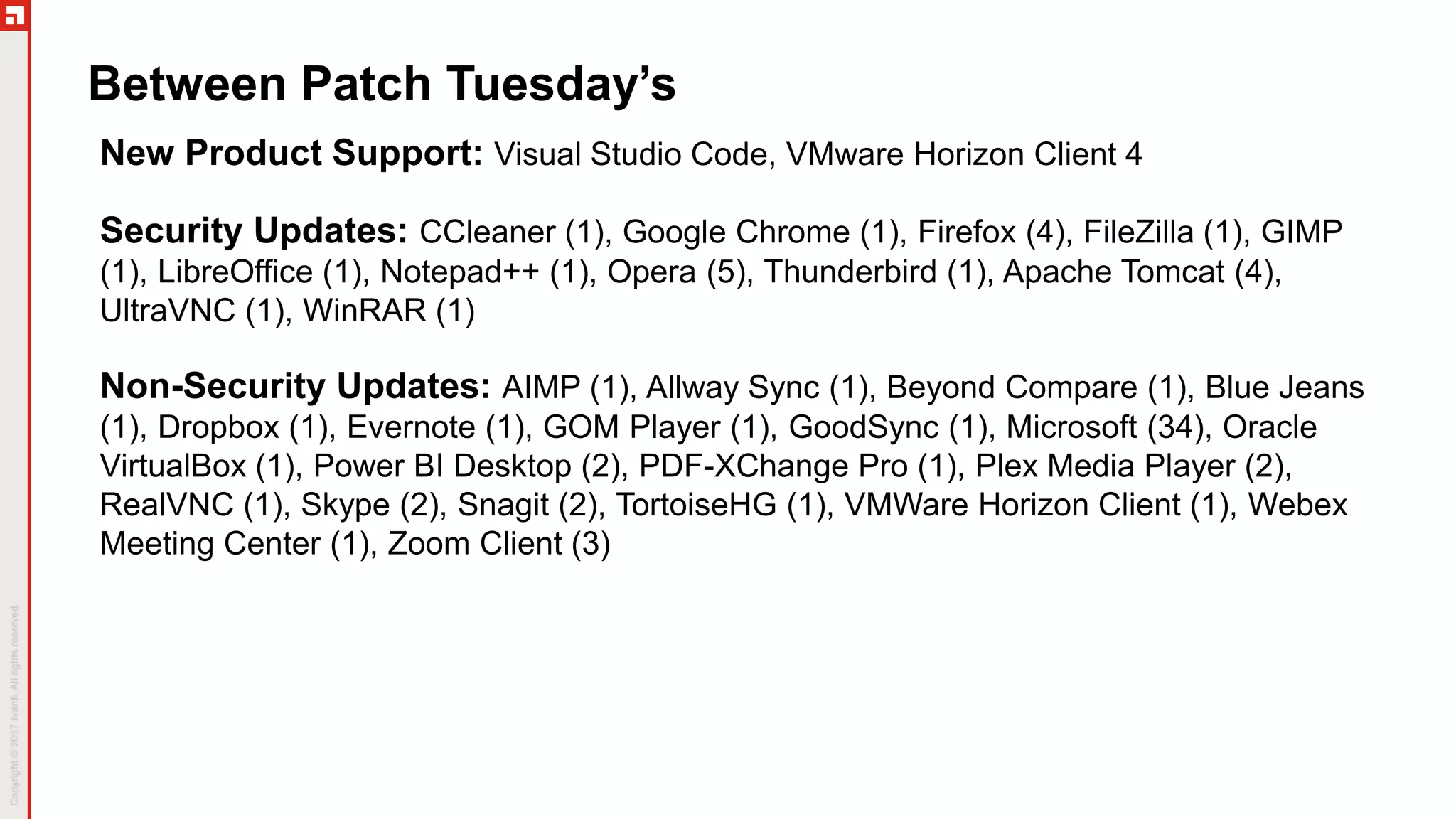 Between Patch Tuesday’s
New Product Support: Visual Studio Code, VMware Horizon Client 4
Security Updates: CCleaner (1), Google Chrome (1), Firefox (4), FileZilla (1), GIMP
(1), LibreOffice (1), Notepad++ (1), Opera (5), Thunderbird (1), Apache Tomcat (4),
UltraVNC (1), WinRAR (1)
Non-Security Updates: AIMP (1), Allway Sync (1), Beyond Compare (1), Blue Jeans
(1), Dropbox (1), Evernote (1), GOM Player (1), GoodSync (1), Microsoft (34), Oracle
VirtualBox (1), Power BI Desktop (2), PDF-XChange Pro (1), Plex Media Player (2),
RealVNC (1), Skype (2), Snagit (2), TortoiseHG (1), VMWare Horizon Client (1), Webex
Meeting Center (1), Zoom Client (3)
 