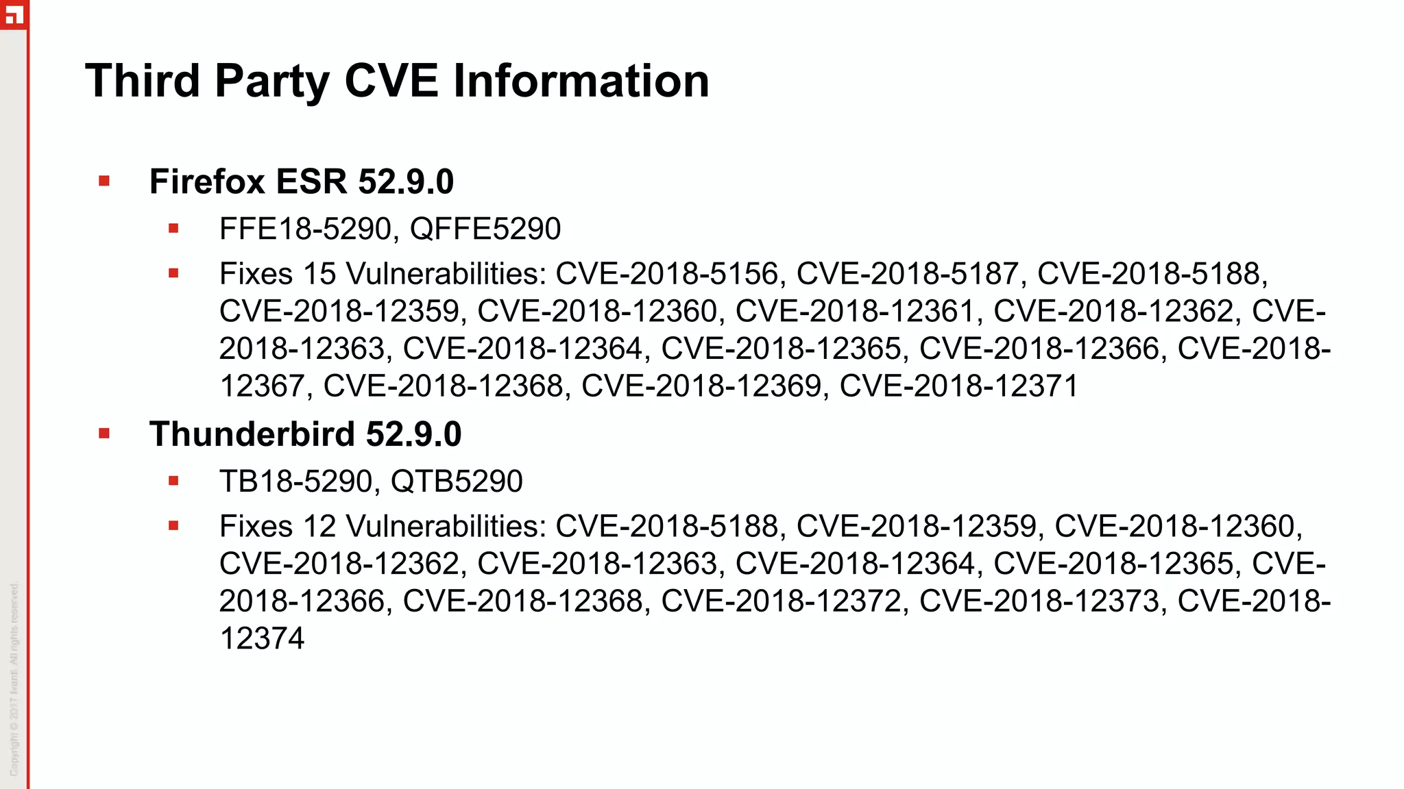 Third Party CVE Information
 Firefox ESR 52.9.0
 FFE18-5290, QFFE5290
 Fixes 15 Vulnerabilities: CVE-2018-5156, CVE-2018-5187, CVE-2018-5188,
CVE-2018-12359, CVE-2018-12360, CVE-2018-12361, CVE-2018-12362, CVE-
2018-12363, CVE-2018-12364, CVE-2018-12365, CVE-2018-12366, CVE-2018-
12367, CVE-2018-12368, CVE-2018-12369, CVE-2018-12371
 Thunderbird 52.9.0
 TB18-5290, QTB5290
 Fixes 12 Vulnerabilities: CVE-2018-5188, CVE-2018-12359, CVE-2018-12360,
CVE-2018-12362, CVE-2018-12363, CVE-2018-12364, CVE-2018-12365, CVE-
2018-12366, CVE-2018-12368, CVE-2018-12372, CVE-2018-12373, CVE-2018-
12374
 