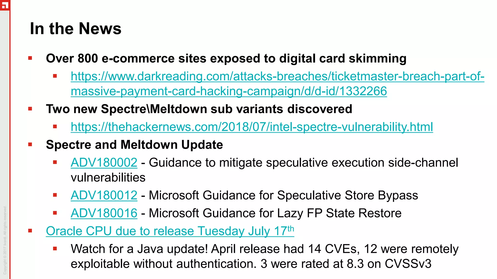 In the News
 Over 800 e-commerce sites exposed to digital card skimming
 https://www.darkreading.com/attacks-breaches/ticketmaster-breach-part-of-
massive-payment-card-hacking-campaign/d/d-id/1332266
 Two new SpectreMeltdown sub variants discovered
 https://thehackernews.com/2018/07/intel-spectre-vulnerability.html
 Spectre and Meltdown Update
 ADV180002 - Guidance to mitigate speculative execution side-channel
vulnerabilities
 ADV180012 - Microsoft Guidance for Speculative Store Bypass
 ADV180016 - Microsoft Guidance for Lazy FP State Restore
 Oracle CPU due to release Tuesday July 17th
 Watch for a Java update! April release had 14 CVEs, 12 were remotely
exploitable without authentication. 3 were rated at 8.3 on CVSSv3
 
