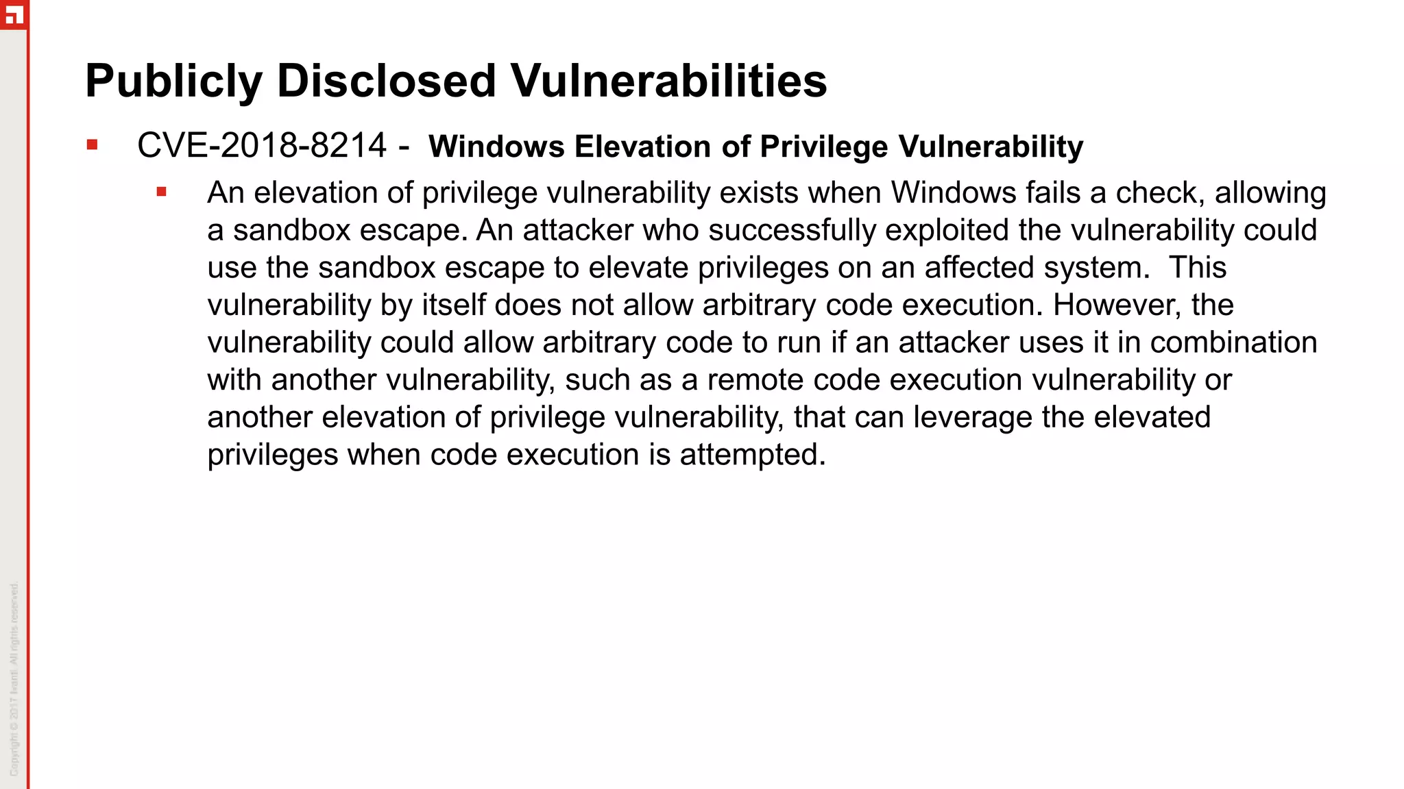 Publicly Disclosed Vulnerabilities
 CVE-2018-8214 - Windows Elevation of Privilege Vulnerability
 An elevation of privilege vulnerability exists when Windows fails a check, allowing
a sandbox escape. An attacker who successfully exploited the vulnerability could
use the sandbox escape to elevate privileges on an affected system. This
vulnerability by itself does not allow arbitrary code execution. However, the
vulnerability could allow arbitrary code to run if an attacker uses it in combination
with another vulnerability, such as a remote code execution vulnerability or
another elevation of privilege vulnerability, that can leverage the elevated
privileges when code execution is attempted.
 