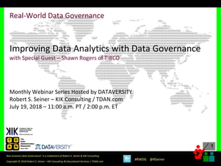 1
1
Copyright © 2018 Robert S. Seiner – KIK Consulting & Educational Services / TDAN.com
Non-Invasive Data Governance™ is a trademark of Robert S. Seiner & KIK Consulting
#RWDG @RSeiner
Real-World Data Governance
Improving Data Analytics with Data Governance
with Special Guest – Shawn Rogers of TIBCO
Monthly Webinar Series Hosted by DATAVERSITY
Robert S. Seiner – KIK Consulting / TDAN.com
July 19, 2018 – 11:00 a.m. PT / 2:00 p.m. ET
 