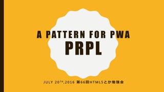 A PATTERN FOR PWA
PRPL
J U L Y 2 0 T H , 2 0 1 6 第 6 6 回 H T M L 5 と か 勉 強 会
 