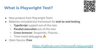 ● New product from Playwright Team
● Batteries-included test framework for end-to-end testing
○ TypeScript support out-of-the-box
○ Parallel execution out-of-the-box
○ Cross-browser, Snapshots, Fixtures, …
○ Time-travel debugging 🔥
● Open Source, Free
What is Playwright Test?
https:/
/github.com/microsoft/playwright
 