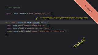 // test.spec.ts
import { test, expect } from '@playwright/test';
test('test', async ({ page, context }) => {
await page.goto('https://playwright.dev/');
await page.click('a:visible:has-text("Docs")');
expect(page.url()).toBe('https://playwright.dev/docs/intro');
});
T
y
p
e
S
c
r
i
p
t
2. Fully isolated Playwright context for multi-page tests
“Fixture”
 