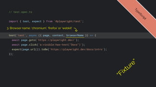 // test.spec.ts
import { test, expect } from '@playwright/test';
test('test', async ({ page, context, browserName }) => {
await page.goto('https://playwright.dev/');
await page.click('a:visible:has-text("Docs")');
expect(page.url()).toBe('https://playwright.dev/docs/intro');
});
T
y
p
e
S
c
r
i
p
t
3. Browser name: ‘chromium’, ‘ﬁrefox’ or ‘webkit’
“Fixture”
 