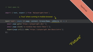 // test.spec.ts
import { test, expect } from '@playwright/test';
test('test', async ({ page, context, browserName, isMobile }) => {
await page.goto('https://playwright.dev/');
await page.click('a:visible:has-text("Docs")');
expect(page.url()).toBe('https://playwright.dev/docs/intro');
});
T
y
p
e
S
c
r
i
p
t
4. “true” when running in mobile browser
“Fixture”
 