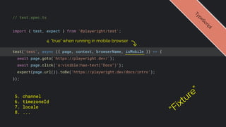 // test.spec.ts
import { test, expect } from '@playwright/test';
test('test', async ({ page, context, browserName, isMobile }) => {
await page.goto('https://playwright.dev/');
await page.click('a:visible:has-text("Docs")');
expect(page.url()).toBe('https://playwright.dev/docs/intro');
});
T
y
p
e
S
c
r
i
p
t
4. “true” when running in mobile browser
“Fixture”
5. channel
6. timezoneId
7. locale
8. ...
 