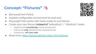 Concept: “Fixtures” 🦄
● Borrowed from PyTest
● Isolated conﬁgurable environment for each test
● Playwright Test comes with many ready-to-use ﬁxtures
● Create your own ﬁxtures instead of “beforeEach” / “afterEach” hooks
○ Organize tests semantically, not by environment
○ Fixtures are only initialized when required by test
○ Fixtures are ~20% less code
● Read more: https:/
/playwright.dev/docs/test-ﬁxtures
 
