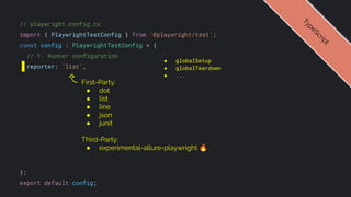 // playwright.config.ts
import { PlaywrightTestConfig } from '@playwright/test';
const config : PlaywrightTestConfig = {
// 1. Runner configuration
reporter: 'list',
};
export default config;
● globalSetup
● globalTeardown
● ...
T
y
p
e
S
c
r
i
p
t
First-Party:
● dot
● list
● line
● json
● junit
Third-Party:
● experimental-allure-playwright 🔥
 