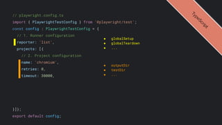 // playwright.config.ts
import { PlaywrightTestConfig } from '@playwright/test';
const config : PlaywrightTestConfig = {
// 1. Runner configuration
reporter: 'list',
projects: [{
// 2. Project configuration
name: 'chromium',
retries: 0,
timeout: 30000,
}]};
export default config;
● globalSetup
● globalTeardown
● ...
● outputDir
● testDir
● ...
T
y
p
e
S
c
r
i
p
t
 