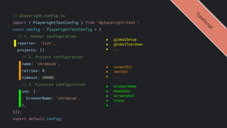 // playwright.config.ts
import { PlaywrightTestConfig } from '@playwright/test';
const config : PlaywrightTestConfig = {
// 1. Runner configuration
reporter: 'list',
projects: [{
// 2. Project configuration
name: 'chromium',
retries: 0,
timeout: 30000,
// 3. Fixtures configuration
use: {
browserName: 'chromium',
},
}]};
export default config;
● globalSetup
● globalTeardown
● ...
● outputDir
● testDir
● ...
T
y
p
e
S
c
r
i
p
t
● browserName
● headless
● screenshot
● trace
● ...
 