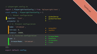// playwright.config.ts
import { PlaywrightTestConfig } from '@playwright/test';
const config : PlaywrightTestConfig = {
// 1. Runner configuration
reporter: 'list',
projects: [{
// 2. Project configuration
name: 'chromium',
retries: 0,
timeout: 30000,
// 3. Fixtures configuration
use: {
browserName: 'chromium',
},
}]};
export default config;
● globalSetup
● globalTeardown
● ...
● outputDir
● testDir
● ...
● browserName
● headless
● screenshot
● trace
● ...
T
y
p
e
S
c
r
i
p
t
 