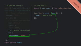 // playwright.config.ts
import { PlaywrightTestConfig } from '@playwright/test';
const config : PlaywrightTestConfig = {
// 1. Runner configuration
reporter: 'list',
projects: [{
// 2. Project configuration
name: 'chromium',
retries: 0,
timeout: 30000,
// 3. Fixtures configuration
use: {
browserName: 'webkit',
},
}]};
export default config;
T
y
p
e
S
c
r
i
p
t
// test.spec.ts
import { test, expect } from '@playwright/test';
test('test', async ({ page }) => {
page; // webkit page
});
 