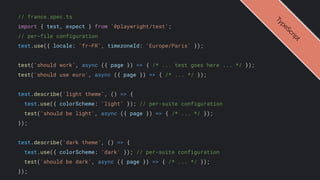 // france.spec.ts
import { test, expect } from '@playwright/test';
// per-file configuration
test.use({ locale: 'fr-FR', timezoneId: 'Europe/Paris' });
test('should work', async ({ page }) => { /* ... test goes here ... */ });
test('should use euro', async ({ page }) => { /* ... */ });
test.describe('light theme', () => {
test.use({ colorScheme: 'light' }); // per-suite configuration
test('should be light', async ({ page }) => { /* ... */ });
});
test.describe('dark theme', () => {
test.use({ colorScheme: 'dark' }); // per-suite configuration
test('should be dark', async ({ page }) => { /* ... */ });
});
T
y
p
e
S
c
r
i
p
t
 