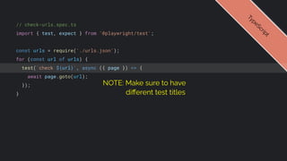 // check-urls.spec.ts
import { test, expect } from '@playwright/test';
const urls = require('./urls.json');
for (const url of urls) {
test(`check ${url}`, async ({ page }) => {
await page.goto(url);
});
}
T
y
p
e
S
c
r
i
p
t
NOTE: Make sure to have
diﬀerent test titles
 