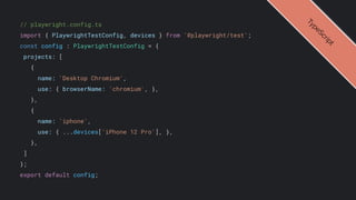 // playwright.config.ts
import { PlaywrightTestConfig, devices } from '@playwright/test';
const config : PlaywrightTestConfig = {
projects: [
{
name: 'Desktop Chromium',
use: { browserName: 'chromium', },
},
{
name: 'iphone',
use: { ...devices['iPhone 12 Pro'], },
},
]
};
export default config;
T
y
p
e
S
c
r
i
p
t
 