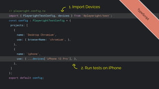 // playwright.config.ts
import { PlaywrightTestConfig, devices } from '@playwright/test';
const config : PlaywrightTestConfig = {
projects: [
{
name: 'Desktop Chromium',
use: { browserName: 'chromium', },
},
{
name: 'iphone',
use: { ...devices['iPhone 12 Pro'], },
},
]
};
export default config;
1. Import Devices
T
y
p
e
S
c
r
i
p
t
2. Run tests on iPhone
 