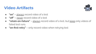 Video Artifacts
● “on” – always record video of a test
● “oﬀ” – never record video of a test
● “retain-on-failure” – always record video of a test, but keep only videos of
failed test runs.
● “on-ﬁrst-retry” – only record video when retrying test
 
