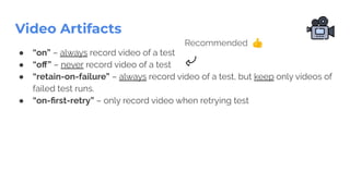 Video Artifacts
● “on” – always record video of a test
● “oﬀ” – never record video of a test
● “retain-on-failure” – always record video of a test, but keep only videos of
failed test runs.
● “on-ﬁrst-retry” – only record video when retrying test
Recommended 👍
 