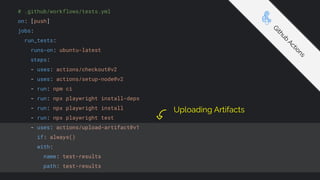 # .github/workflows/tests.yml
on: [push]
jobs:
run_tests:
runs-on: ubuntu-latest
steps:
- uses: actions/checkout@v2
- uses: actions/setup-node@v2
- run: npm ci
- run: npx playwright install-deps
- run: npx playwright install
- run: npx playwright test
- uses: actions/upload-artifact@v1
if: always()
with:
name: test-results
path: test-results
G
i
t
h
u
b
A
c
t
i
o
n
s
Uploading Artifacts
 