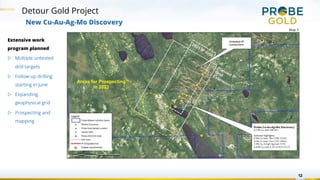 Detour Gold Project
12
New Cu-Au-Ag-Mo Discovery
Areas for Prospecting
in 2023
Planned IP
Grid
Extension
2021 IP Grid
Probe Cu-Au-Ag-Mo Discovery
0.13% Cu over 345.5m
Selected Highlights:
0.3% Cu over 19m (108-127m)
0.5% Cu over 12m (137-149m)
1.0% Cu, 6.4 g/t Ag over 3.7m
0.42% Cu over 5.2m (210.5-215.7)
Untested IP
conductors
Copper occurrences
Extensive work
program planned
▷ Multiple untested
drill targets
▷ Follow-up drilling
starting in June
▷ Expanding
geophysical grid
▷ Prospecting and
mapping
Map 3
 