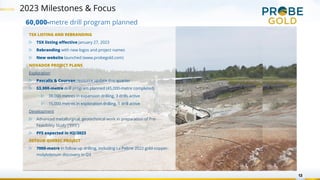 2023 Milestones & Focus
13
TSX LISTING AND REBRANDING
▷ TSX listing effective January 27, 2023
▷ Rebranding with new logos and project names
▷ New website launched (www.probegold.com)
NOVADOR PROJECT PLANS
Exploration
▷ Pascalis & Courvan resource update this quarter
▷ 53,000-metre drill program planned (45,000-metre completed)
▷ 38,000 metres in expansion drilling, 3 drills active
▷ 15,000 metres in exploration drilling, 1 drill active
Development
▷ Advanced metallurgical, geotechnical work in preparation of Pre-
Feasibility Study (“PFS”)
▷ PFS expected in H2/2023
DETOUR QUEBEC PROJECT
▷ 7000-metre in follow up drilling, including La Peltrie 2022 gold-copper-
molybdenum discovery in Q3
60,000-metre drill program planned
 