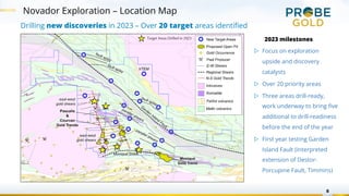 8
Novador Exploration – Location Map
Drilling new discoveries in 2023 – Over 20 target areas identified
2023 milestones
▷ Focus on exploration
upside and discovery
catalysts
▷ Over 20 priority areas
▷ Three areas drill-ready,
work underway to bring five
additional to drill-readiness
before the end of the year
▷ First year testing Garden
Island Fault (interpreted
extension of Destor-
Porcupine Fault, Timmins)
Target Areas Drilled in 2023
 