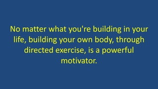 No matter what you're building in your
life, building your own body, through
directed exercise, is a powerful
motivator.
 