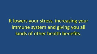 It lowers your stress, increasing your
immune system and giving you all
kinds of other health benefits.
 
