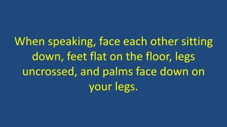 When speaking, face each other sitting
down, feet flat on the floor, legs
uncrossed, and palms face down on
your legs.
 