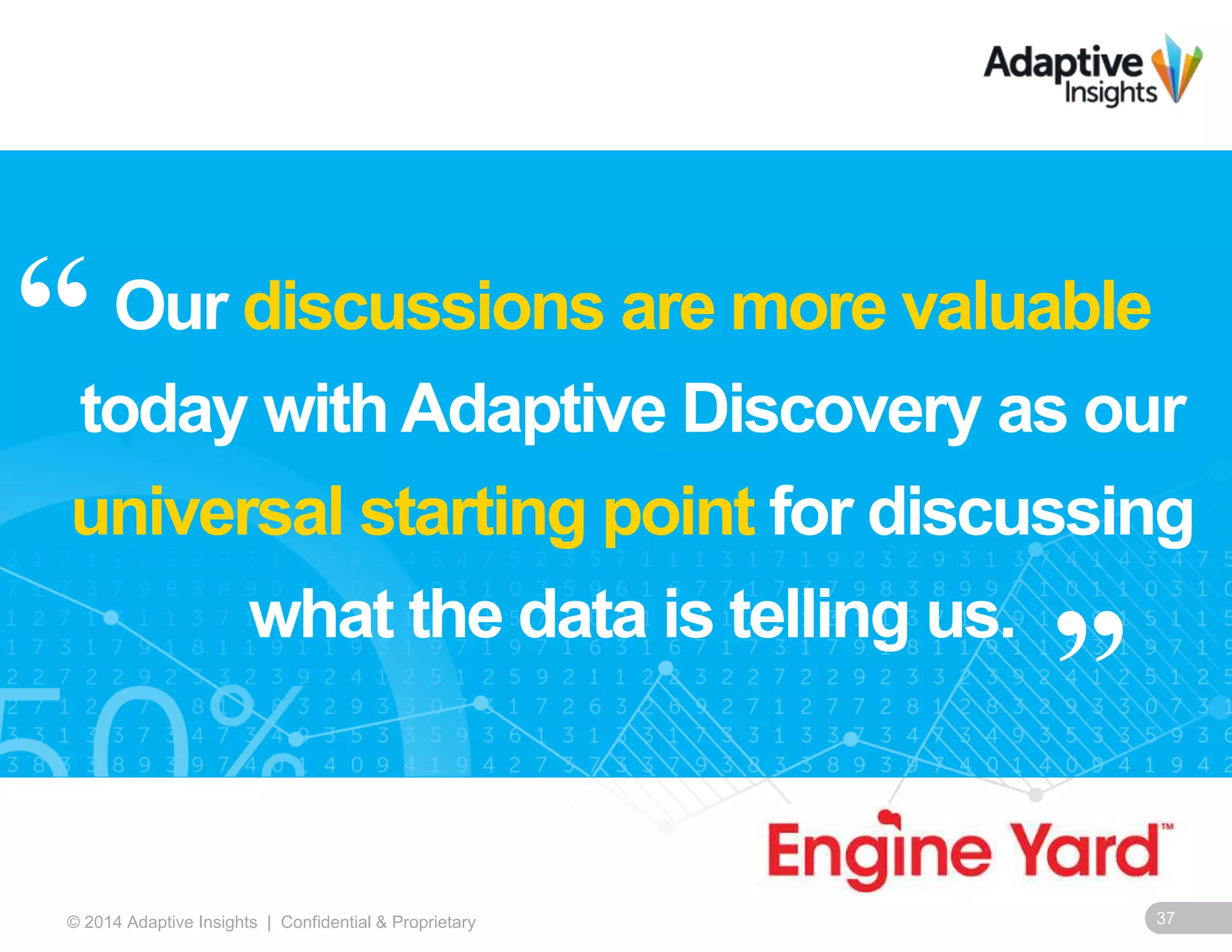 37© 2014 Adaptive Insights | Confidential & Proprietary
Our discussions are more valuable
today with Adaptive Discovery as our
universal starting point for discussing
what the data is telling us.
“
”
 