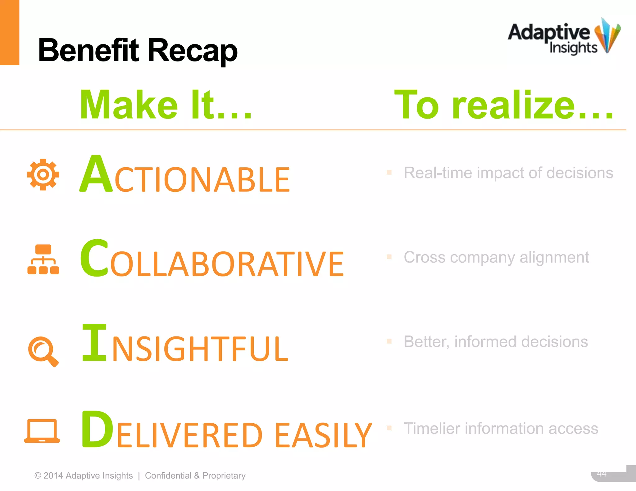 44© 2014 Adaptive Insights | Confidential & Proprietary
Make It… To realize…
ACTIONABLE  Real-time impact of decisions
COLLABORATIVE  Cross company alignment
INSIGHTFUL  Better, informed decisions
DELIVERED EASILY  Timelier information access
Benefit Recap
 