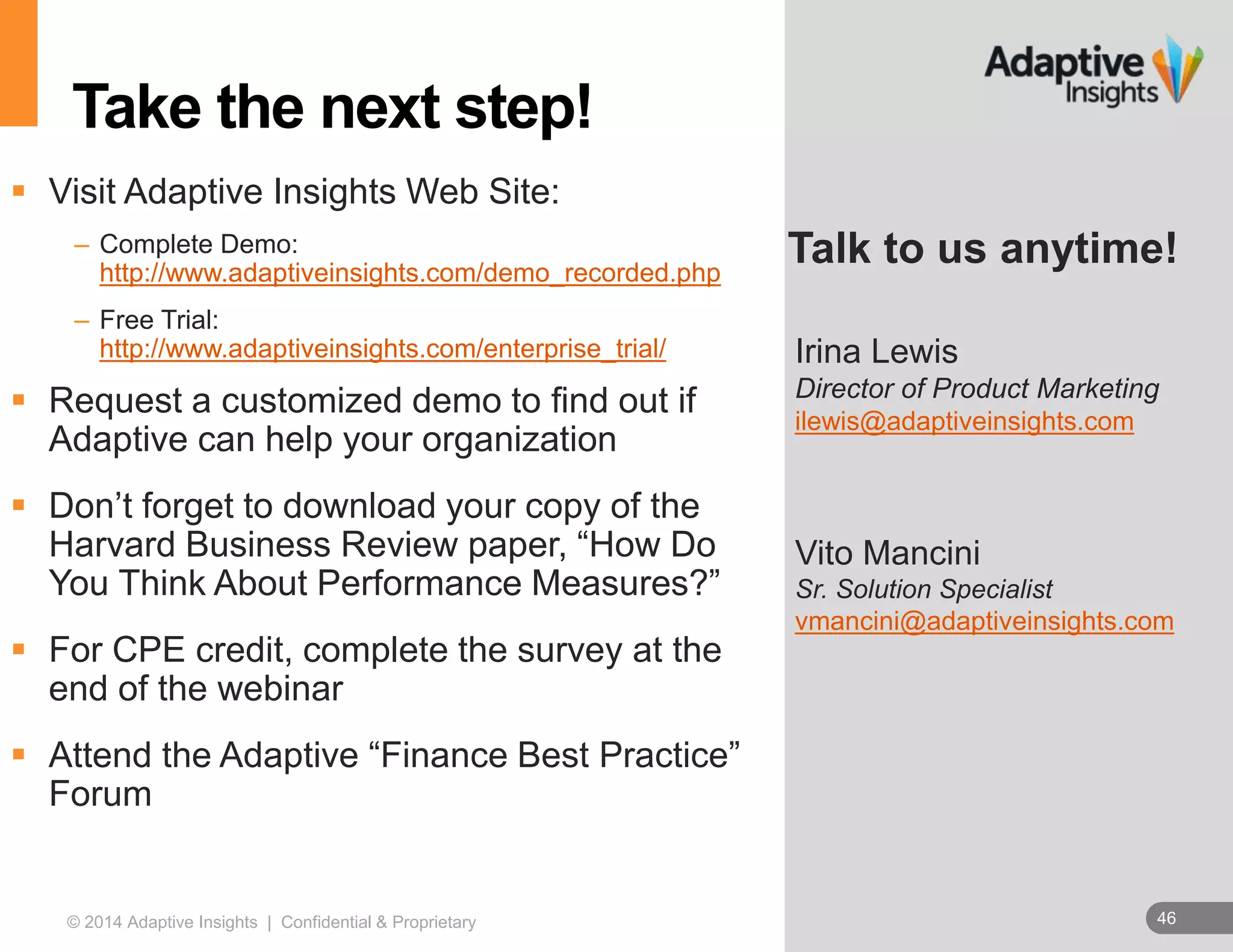 46© 2014 Adaptive Insights | Confidential & Proprietary 46
Irina Lewis
Director of Product Marketing
ilewis@adaptiveinsights.com
Vito Mancini
Sr. Solution Specialist
vmancini@adaptiveinsights.com
Talk to us anytime!
Take the next step!
 Visit Adaptive Insights Web Site:
– Complete Demo:
http://www.adaptiveinsights.com/demo_recorded.php
– Free Trial:
http://www.adaptiveinsights.com/enterprise_trial/
 Request a customized demo to find out if
Adaptive can help your organization
 Don’t forget to download your copy of the
Harvard Business Review paper, “How Do
You Think About Performance Measures?”
 For CPE credit, complete the survey at the
end of the webinar
 Attend the Adaptive “Finance Best Practice”
Forum
 
