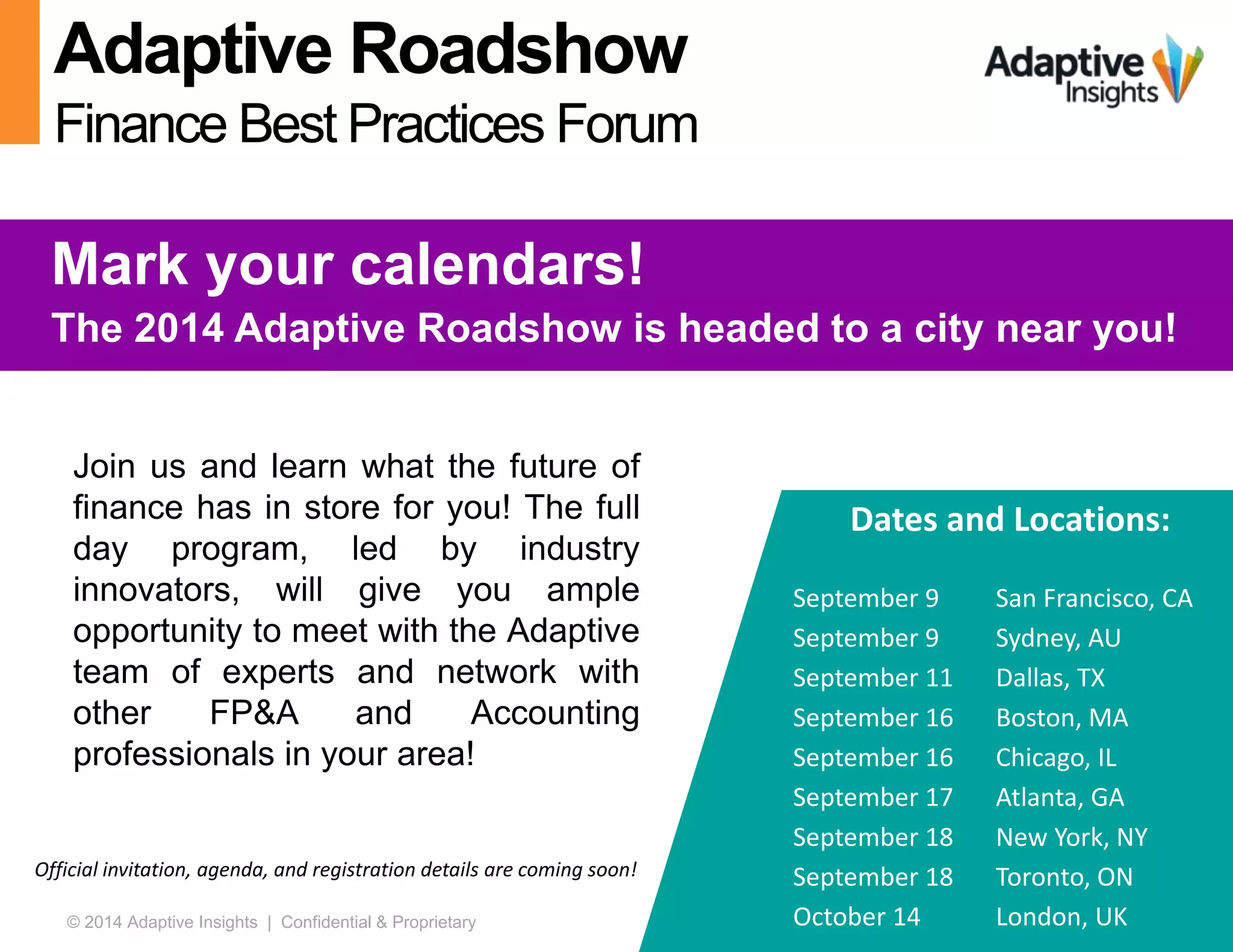 47© 2014 Adaptive Insights | Confidential & Proprietary
Adaptive Roadshow
Finance Best Practices Forum
Mark your calendars!
The 2014 Adaptive Roadshow is headed to a city near you!
Dates and Locations:
September 9 San Francisco, CA
September 9 Sydney, AU
September 11 Dallas, TX
September 16 Boston, MA
September 16 Chicago, IL
September 17 Atlanta, GA
September 18 New York, NY
September 18 Toronto, ON
October 14 London, UK
Official invitation, agenda, and registration details are coming soon!
Join us and learn what the future of
finance has in store for you! The full
day program, led by industry
innovators, will give you ample
opportunity to meet with the Adaptive
team of experts and network with
other FP&A and Accounting
professionals in your area!
 