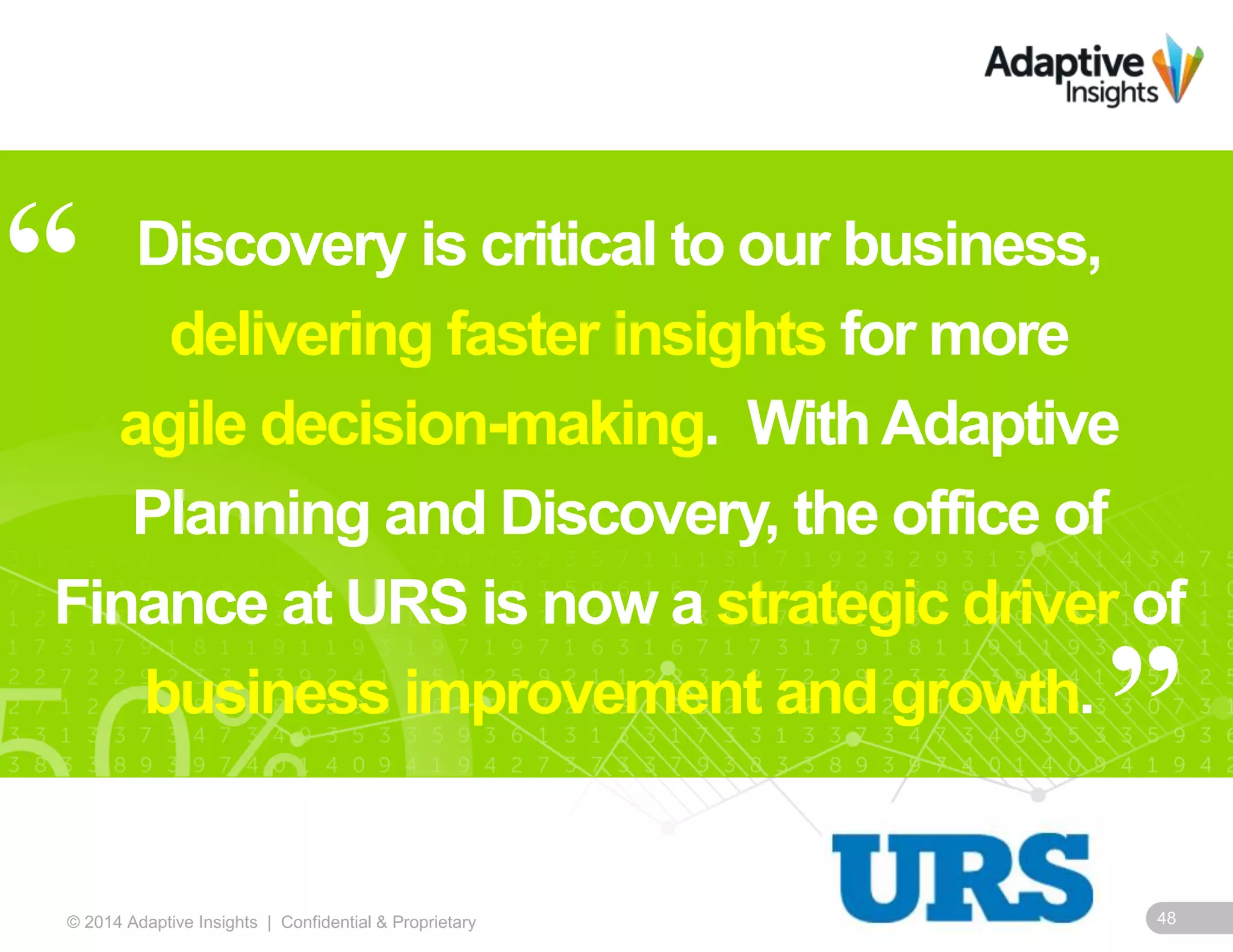 48© 2014 Adaptive Insights | Confidential & Proprietary
Discovery is critical to our business,
delivering faster insights for more
agile decision-making. WithAdaptive
Planning and Discovery, the office of
Finance at URS is now a strategic driver of
business improvement and growth.
“
”
 