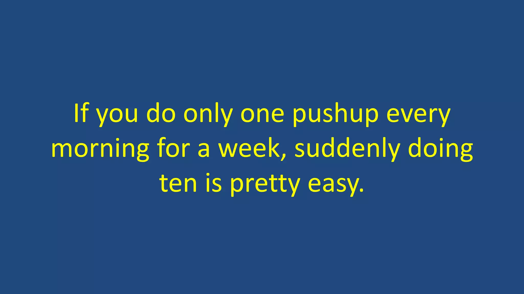If you do only one pushup every
morning for a week, suddenly doing
ten is pretty easy.
 