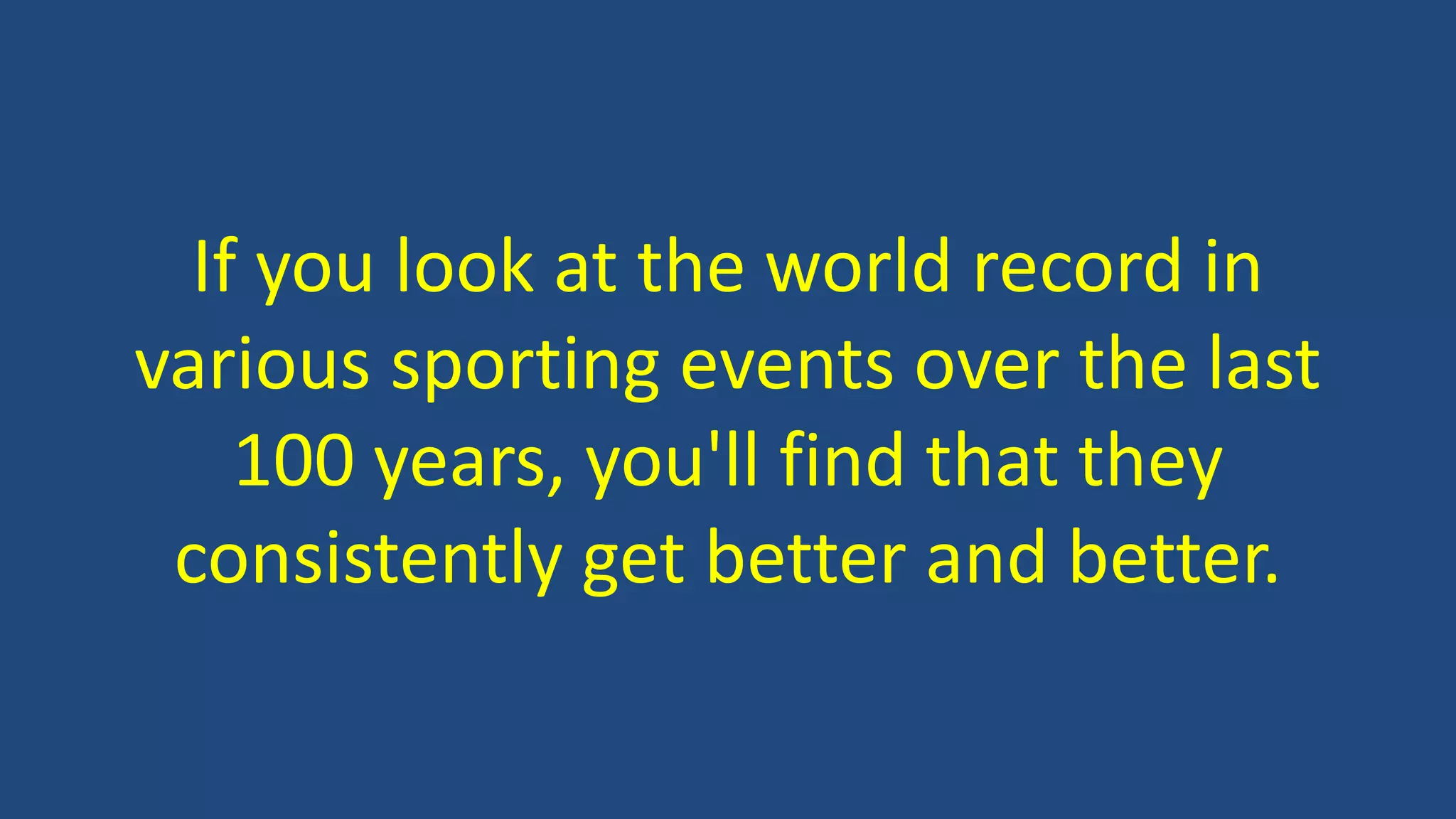 If you look at the world record in
various sporting events over the last
100 years, you'll find that they
consistently get better and better.
 